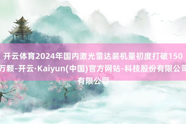 开云体育2024年国内激光雷达装机量初度打破150万颗-开云·Kaiyun(中国)官方网站-科技股份有限公司