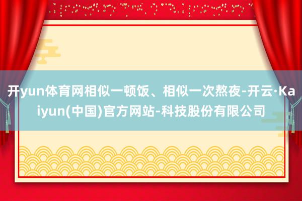 开yun体育网相似一顿饭、相似一次熬夜-开云·Kaiyun(中国)官方网站-科技股份有限公司