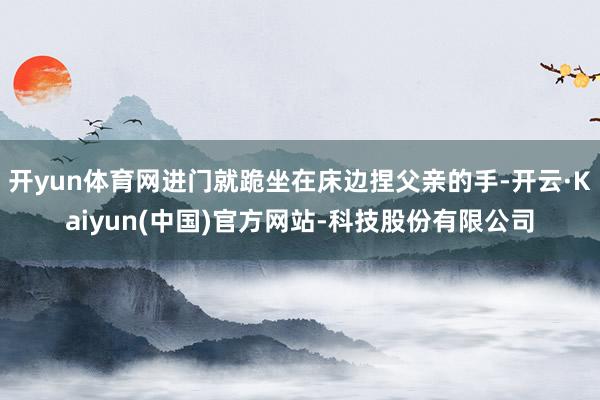 开yun体育网进门就跪坐在床边捏父亲的手-开云·Kaiyun(中国)官方网站-科技股份有限公司