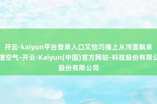 开云·kaiyun平台登录入口又恰巧撞上从河面飘来的湿空气-开云·Kaiyun(中国)官方网站-科技股份有限公司