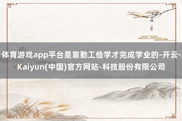 体育游戏app平台是靠勤工俭学才完成学业的-开云·Kaiyun(中国)官方网站-科技股份有限公司