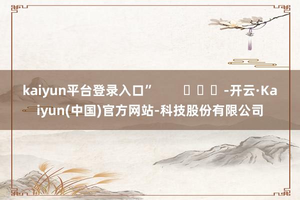 kaiyun平台登录入口”        			-开云·Kaiyun(中国)官方网站-科技股份有限公司
