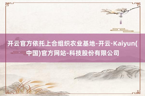 开云官方依托上合组织农业基地-开云·Kaiyun(中国)官方网站-科技股份有限公司