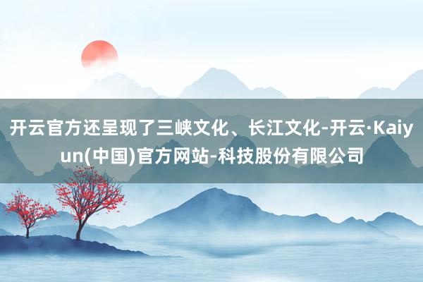开云官方还呈现了三峡文化、长江文化-开云·Kaiyun(中国)官方网站-科技股份有限公司