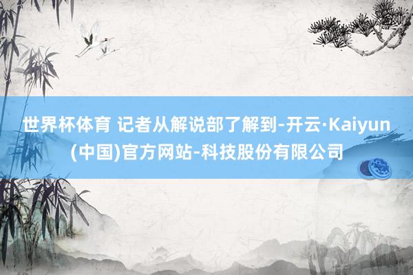 世界杯体育 记者从解说部了解到-开云·Kaiyun(中国)官方网站-科技股份有限公司