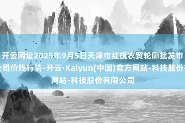 开云网址2025年9月5日天津市红旗农贸轮廓批发市集有限公司价钱行情-开云·Kaiyun(中国)官方网站-科技股份有限公司