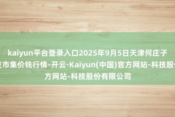 kaiyun平台登录入口2025年9月5日天津何庄子农居品批发市集价钱行情-开云·Kaiyun(中国)官方网站-科技股份有限公司