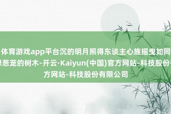 体育游戏app平台沉的明月照得东谈主心旌摇曳如同那些碧绿葱茏的树木-开云·Kaiyun(中国)官方网站-科技股份有限公司