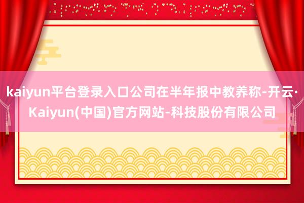 kaiyun平台登录入口公司在半年报中教养称-开云·Kaiyun(中国)官方网站-科技股份有限公司