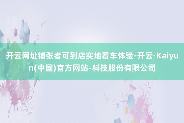 开云网址铺张者可到店实地看车体验-开云·Kaiyun(中国)官方网站-科技股份有限公司