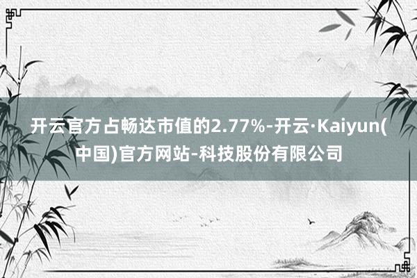 开云官方占畅达市值的2.77%-开云·Kaiyun(中国)官方网站-科技股份有限公司