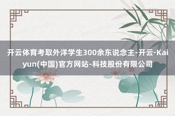 开云体育考取外洋学生300余东说念主-开云·Kaiyun(中国)官方网站-科技股份有限公司