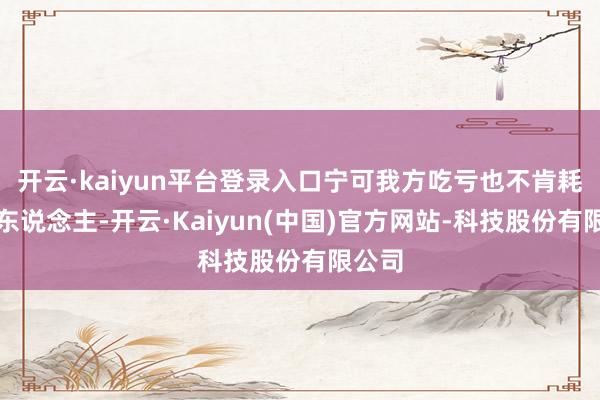 开云·kaiyun平台登录入口宁可我方吃亏也不肯耗费别东说念主-开云·Kaiyun(中国)官方网站-科技股份有限公司