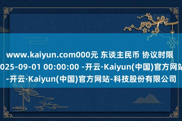 www.kaiyun.com000元 东谈主民币 协议时限 1年 协议签署时辰 2025-09-01 00:00:00 -开云·Kaiyun(中国)官方网站-科技股份有限公司