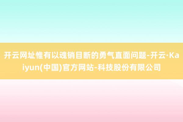 开云网址惟有以魂销目断的勇气直面问题-开云·Kaiyun(中国)官方网站-科技股份有限公司