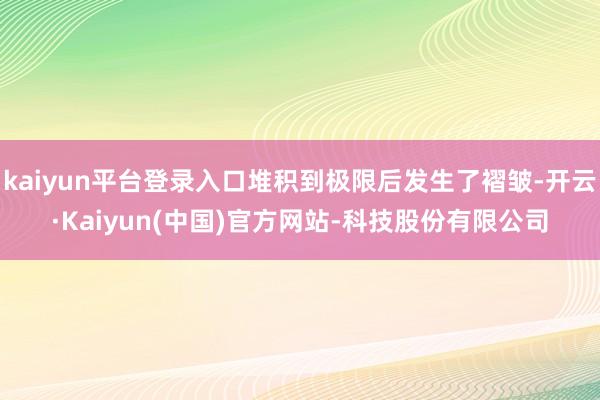 kaiyun平台登录入口堆积到极限后发生了褶皱-开云·Kaiyun(中国)官方网站-科技股份有限公司