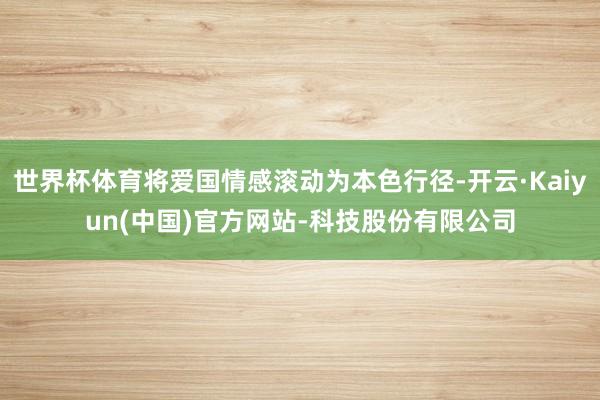 世界杯体育将爱国情感滚动为本色行径-开云·Kaiyun(中国)官方网站-科技股份有限公司
