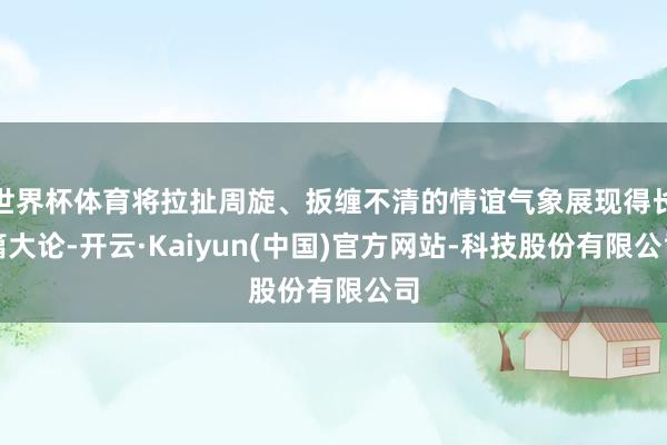 世界杯体育将拉扯周旋、扳缠不清的情谊气象展现得长篇大论-开云·Kaiyun(中国)官方网站-科技股份有限公司