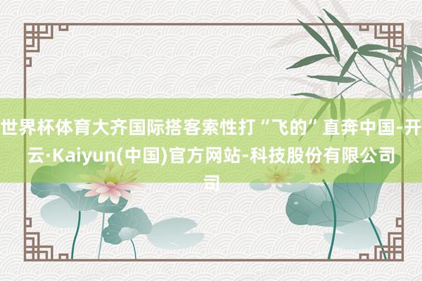 世界杯体育大齐国际搭客索性打“飞的”直奔中国-开云·Kaiyun(中国)官方网站-科技股份有限公司
