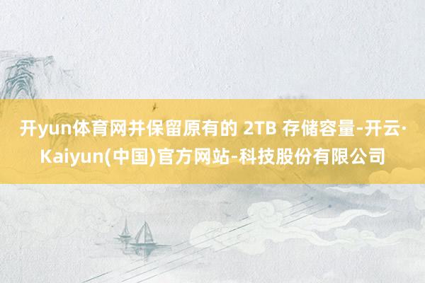开yun体育网并保留原有的 2TB 存储容量-开云·Kaiyun(中国)官方网站-科技股份有限公司