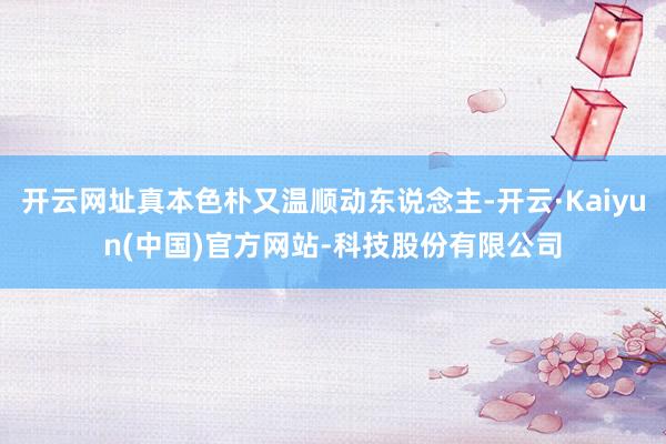 开云网址真本色朴又温顺动东说念主-开云·Kaiyun(中国)官方网站-科技股份有限公司