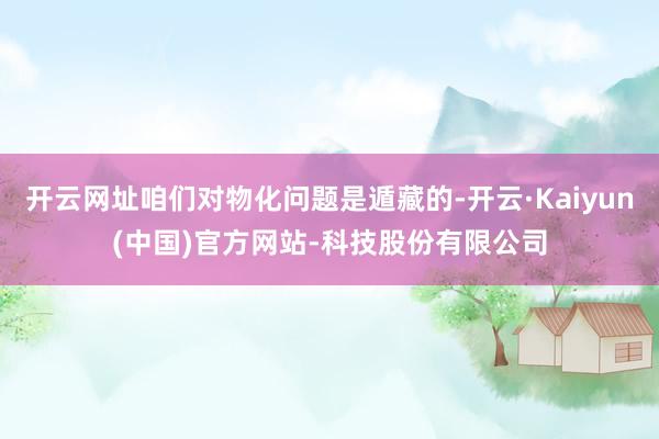 开云网址咱们对物化问题是遁藏的-开云·Kaiyun(中国)官方网站-科技股份有限公司