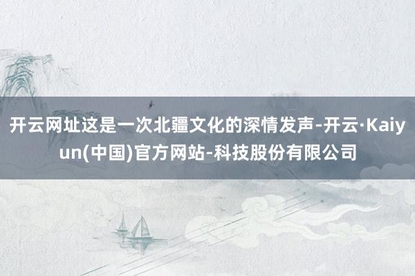 开云网址这是一次北疆文化的深情发声-开云·Kaiyun(中国)官方网站-科技股份有限公司