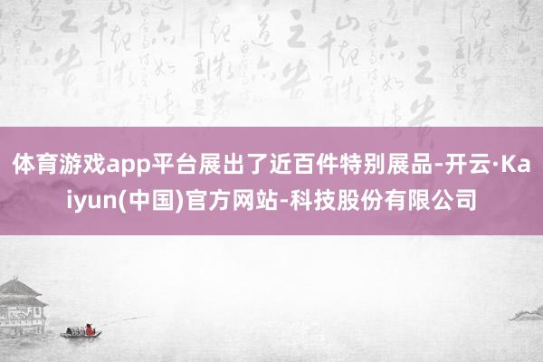 体育游戏app平台展出了近百件特别展品-开云·Kaiyun(中国)官方网站-科技股份有限公司