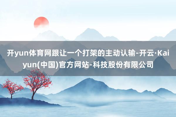 开yun体育网跟让一个打架的主动认输-开云·Kaiyun(中国)官方网站-科技股份有限公司