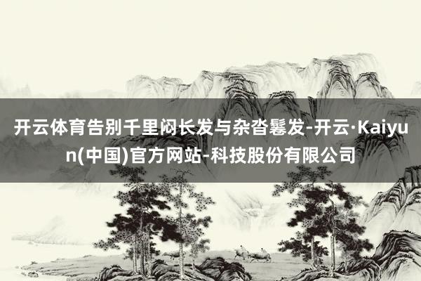 开云体育告别千里闷长发与杂沓鬈发-开云·Kaiyun(中国)官方网站-科技股份有限公司