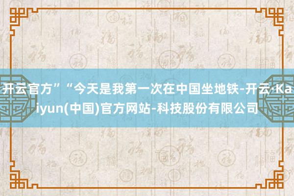 开云官方”“今天是我第一次在中国坐地铁-开云·Kaiyun(中国)官方网站-科技股份有限公司