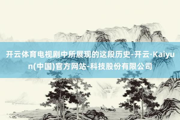 开云体育电视剧中所展现的这段历史-开云·Kaiyun(中国)官方网站-科技股份有限公司