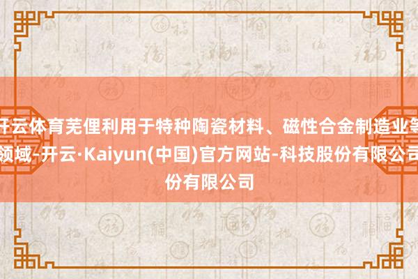 开云体育芜俚利用于特种陶瓷材料、磁性合金制造业等领域-开云·Kaiyun(中国)官方网站-科技股份有限公司