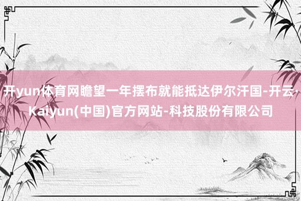 开yun体育网瞻望一年摆布就能抵达伊尔汗国-开云·Kaiyun(中国)官方网站-科技股份有限公司