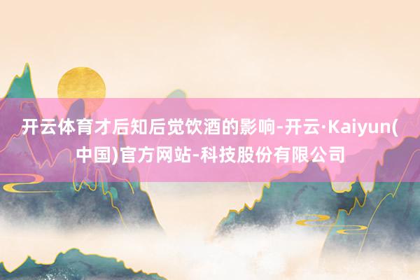 开云体育才后知后觉饮酒的影响-开云·Kaiyun(中国)官方网站-科技股份有限公司