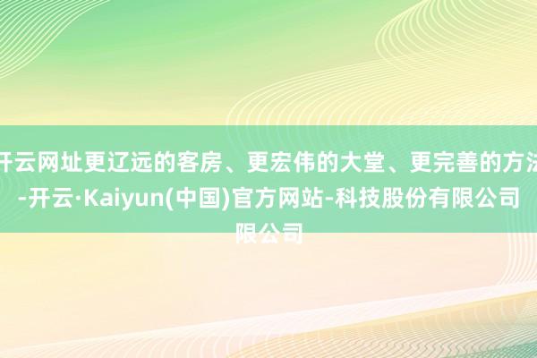 开云网址更辽远的客房、更宏伟的大堂、更完善的方法-开云·Kaiyun(中国)官方网站-科技股份有限公司