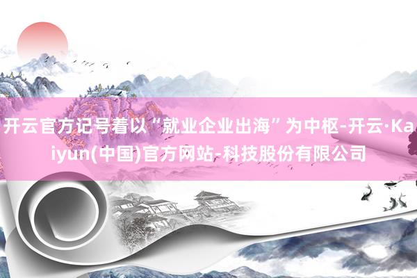 开云官方记号着以“就业企业出海”为中枢-开云·Kaiyun(中国)官方网站-科技股份有限公司