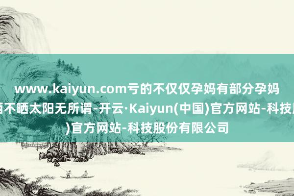 www.kaiyun.com亏的不仅仅孕妈有部分孕妈以为:冬天晒不晒太阳无所谓-开云·Kaiyun(中国)官方网站-科技股份有限公司