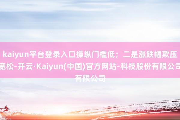 kaiyun平台登录入口操纵门槛低；二是涨跌幅欺压宽松-开云·Kaiyun(中国)官方网站-科技股份有限公司