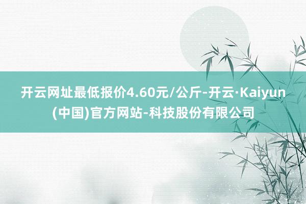 开云网址最低报价4.60元/公斤-开云·Kaiyun(中国)官方网站-科技股份有限公司