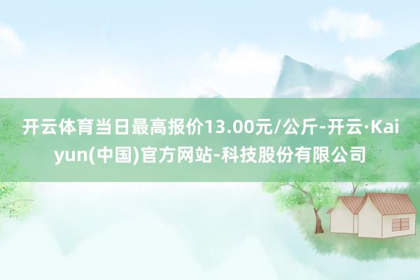 开云体育当日最高报价13.00元/公斤-开云·Kaiyun(中国)官方网站-科技股份有限公司