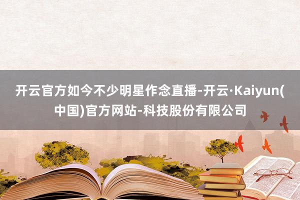 开云官方如今不少明星作念直播-开云·Kaiyun(中国)官方网站-科技股份有限公司