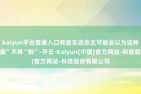 kaiyun平台登录入口有些东说念主可能会以为这种口感有点“柴”不祥“粉”-开云·Kaiyun(中国)官方网站-科技股份有限公司