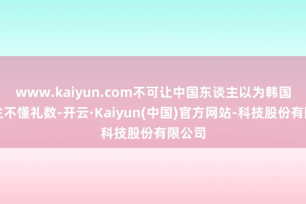 www.kaiyun.com不可让中国东谈主以为韩国东谈主不懂礼数-开云·Kaiyun(中国)官方网站-科技股份有限公司