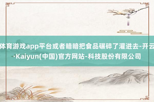 体育游戏app平台或者暗暗把食品碾碎了灌进去-开云·Kaiyun(中国)官方网站-科技股份有限公司