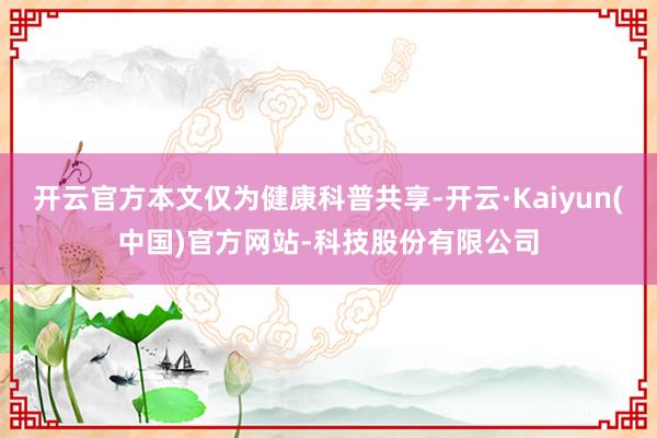 开云官方本文仅为健康科普共享-开云·Kaiyun(中国)官方网站-科技股份有限公司