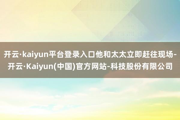 开云·kaiyun平台登录入口他和太太立即赶往现场-开云·Kaiyun(中国)官方网站-科技股份有限公司