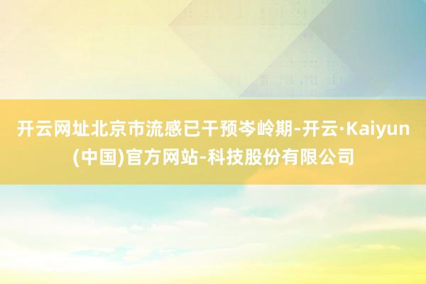 开云网址北京市流感已干预岑岭期-开云·Kaiyun(中国)官方网站-科技股份有限公司