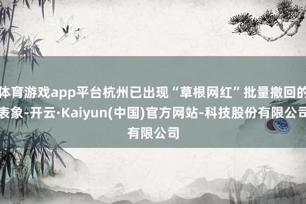 体育游戏app平台杭州已出现“草根网红”批量撤回的表象-开云·Kaiyun(中国)官方网站-科技股份有限公司
