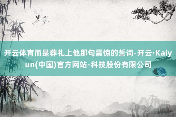 开云体育而是葬礼上他那句震惊的誓词-开云·Kaiyun(中国)官方网站-科技股份有限公司